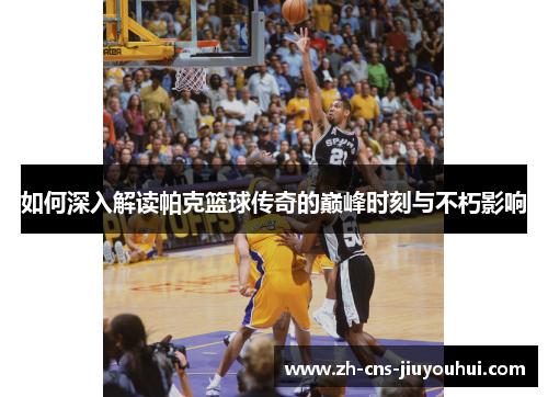 如何深入解读帕克篮球传奇的巅峰时刻与不朽影响