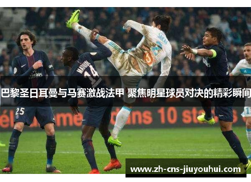 巴黎圣日耳曼与马赛激战法甲 聚焦明星球员对决的精彩瞬间