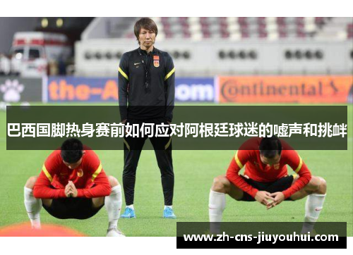 巴西国脚热身赛前如何应对阿根廷球迷的嘘声和挑衅 巴西国脚热身赛前如何应对阿根廷球迷的嘘声和挑衅