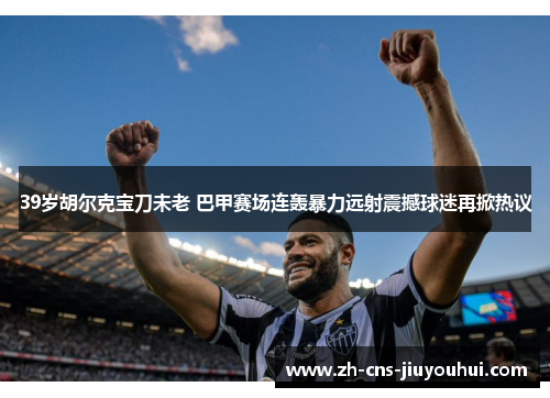 39岁胡尔克宝刀未老 巴甲赛场连轰暴力远射震撼球迷再掀热议