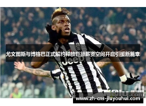 尤文图斯与博格巴正式解约释放巨额薪资空间开启引援新篇章