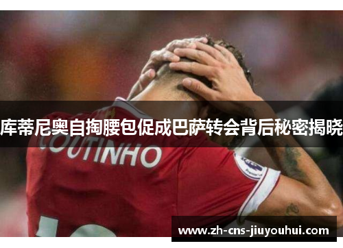 库蒂尼奥自掏腰包促成巴萨转会背后秘密揭晓