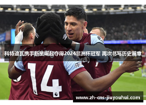 科特迪瓦携手新星崛起夺得2024非洲杯冠军 再次书写历史篇章 科特迪瓦携手新星崛起夺得2024非洲杯冠军 再次书写历史篇章