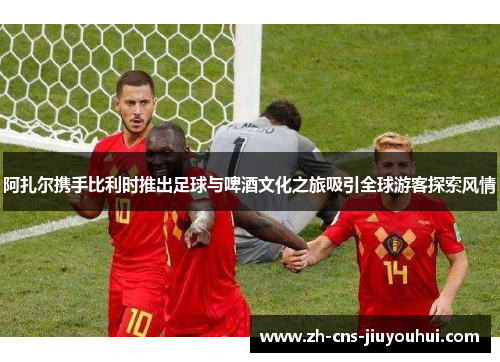 阿扎尔携手比利时推出足球与啤酒文化之旅吸引全球游客探索风情 阿扎尔携手比利时推出足球与啤酒文化之旅吸引全球游客探索风情